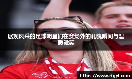 展现风采的足球明星们在赛场外的礼貌瞬间与温暖微笑